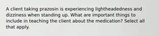 A client taking prazosin is experiencing lightheadedness and dizziness when standing up. What are important things to include in teaching the client about the medication? Select all that apply.