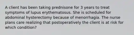 A client has been taking prednisone for 3 years to treat symptoms of lupus erythematosus. She is scheduled for abdominal hysterectomy because of menorrhagia. The nurse plans care realizing that postoperatively the client is at risk for which condition?