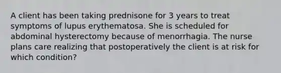 A client has been taking prednisone for 3 years to treat symptoms of lupus erythematosa. She is scheduled for abdominal hysterectomy because of menorrhagia. The nurse plans care realizing that postoperatively the client is at risk for which condition?