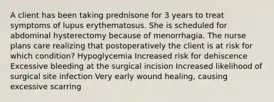 A client has been taking prednisone for 3 years to treat symptoms of lupus erythematosus. She is scheduled for abdominal hysterectomy because of menorrhagia. The nurse plans care realizing that postoperatively the client is at risk for which condition? Hypoglycemia Increased risk for dehiscence Excessive bleeding at the surgical incision Increased likelihood of surgical site infection Very early wound healing, causing excessive scarring