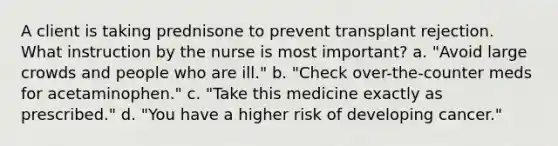 A client is taking prednisone to prevent transplant rejection. What instruction by the nurse is most important? a. "Avoid large crowds and people who are ill." b. "Check over-the-counter meds for acetaminophen." c. "Take this medicine exactly as prescribed." d. "You have a higher risk of developing cancer."