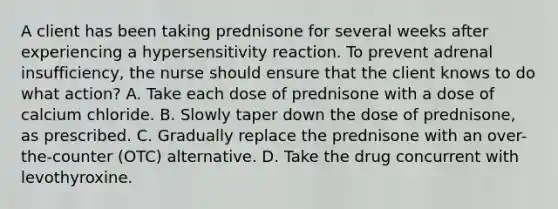 A client has been taking prednisone for several weeks after experiencing a hypersensitivity reaction. To prevent adrenal insufficiency, the nurse should ensure that the client knows to do what action? A. Take each dose of prednisone with a dose of calcium chloride. B. Slowly taper down the dose of prednisone, as prescribed. C. Gradually replace the prednisone with an over-the-counter (OTC) alternative. D. Take the drug concurrent with levothyroxine.