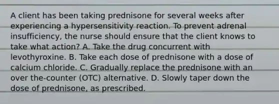 A client has been taking prednisone for several weeks after experiencing a hypersensitivity reaction. To prevent adrenal insufficiency, the nurse should ensure that the client knows to take what action? A. Take the drug concurrent with levothyroxine. B. Take each dose of prednisone with a dose of calcium chloride. C. Gradually replace the prednisone with an over the-counter (OTC) alternative. D. Slowly taper down the dose of prednisone, as prescribed.