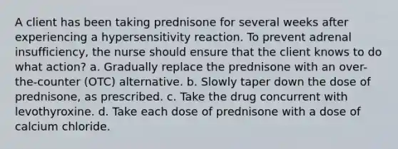 A client has been taking prednisone for several weeks after experiencing a hypersensitivity reaction. To prevent adrenal insufficiency, the nurse should ensure that the client knows to do what action? a. Gradually replace the prednisone with an over-the-counter (OTC) alternative. b. Slowly taper down the dose of prednisone, as prescribed. c. Take the drug concurrent with levothyroxine. d. Take each dose of prednisone with a dose of calcium chloride.