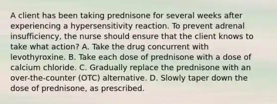 A client has been taking prednisone for several weeks after experiencing a hypersensitivity reaction. To prevent adrenal insufficiency, the nurse should ensure that the client knows to take what action? A. Take the drug concurrent with levothyroxine. B. Take each dose of prednisone with a dose of calcium chloride. C. Gradually replace the prednisone with an over-the-counter (OTC) alternative. D. Slowly taper down the dose of prednisone, as prescribed.