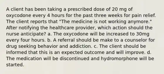 A client has been taking a prescribed dose of 20 mg of oxycodone every 4 hours for the past three weeks for pain relief. The client reports that "The medicine is not working anymore." After notifying the healthcare provider, which action should the nurse anticipate? a. The oxycodone will be increased to 30mg every four hours. b. A referral should be make to a counselor for drug seeking behavior and addiction. c. The client should be informed that this is an expected outcome and will improve. d. The medication will be discontinued and hydromorphone will be started.