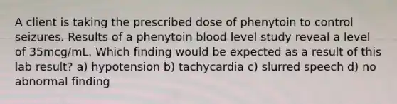 A client is taking the prescribed dose of phenytoin to control seizures. Results of a phenytoin blood level study reveal a level of 35mcg/mL. Which finding would be expected as a result of this lab result? a) hypotension b) tachycardia c) slurred speech d) no abnormal finding