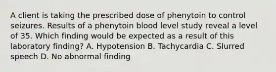 A client is taking the prescribed dose of phenytoin to control seizures. Results of a phenytoin blood level study reveal a level of 35. Which finding would be expected as a result of this laboratory finding? A. Hypotension B. Tachycardia C. Slurred speech D. No abnormal finding