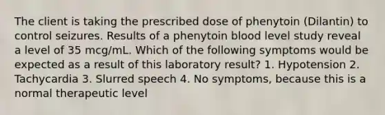 The client is taking the prescribed dose of phenytoin (Dilantin) to control seizures. Results of a phenytoin blood level study reveal a level of 35 mcg/mL. Which of the following symptoms would be expected as a result of this laboratory result? 1. Hypotension 2. Tachycardia 3. Slurred speech 4. No symptoms, because this is a normal therapeutic level