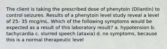 The client is taking the prescribed dose of phenytoin (Dilantin) to control seizures. Results of a phenytoin level study reveal a level of 25- 35 mcg/mL. Which of the following symptoms would be expected as a result of this laboratory result? a. hypotension b. tachycardia c. slurred speech (ataxia) d. no symptoms, because this is a normal therapeutic level