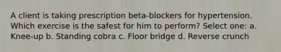 A client is taking prescription beta-blockers for hypertension. Which exercise is the safest for him to perform? Select one: a. Knee-up b. Standing cobra c. Floor bridge d. Reverse crunch