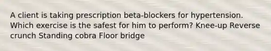 A client is taking prescription beta-blockers for hypertension. Which exercise is the safest for him to perform? Knee-up Reverse crunch Standing cobra Floor bridge