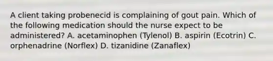 A client taking probenecid is complaining of gout pain. Which of the following medication should the nurse expect to be administered? A. acetaminophen (Tylenol) B. aspirin (Ecotrin) C. orphenadrine (Norflex) D. tizanidine (Zanaflex)