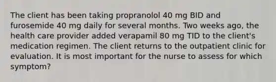 The client has been taking propranolol 40 mg BID and furosemide 40 mg daily for several months. Two weeks ago, the health care provider added verapamil 80 mg TID to the client's medication regimen. The client returns to the outpatient clinic for evaluation. It is most important for the nurse to assess for which symptom?