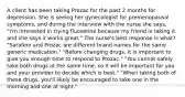 A client has been taking Prozac for the past 2 months for depression. She is seeing her gynecologist for premenopausal symptoms, and during the interview with the nurse she says, "I'm interested in trying fluoxetine because my friend is taking it and she says it works great." The nurse's best response is what? "Sarafem and Prozac are different brand names for the same generic medication." "Before changing drugs, it is important to give you enough time to respond to Prozac." "You cannot safely take both drugs at the same time, so it will be important for you and your provider to decide which is best." "When taking both of these drugs, you'll likely be encouraged to take one in the morning and one at night."