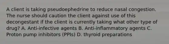 A client is taking pseudoephedrine to reduce nasal congestion. The nurse should caution the client against use of this decongestant if the client is currently taking what other type of drug? A. Anti-infective agents B. Anti-inflammatory agents C. Proton pump inhibitors (PPIs) D. thyroid preparations