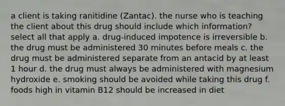 a client is taking ranitidine (Zantac). the nurse who is teaching the client about this drug should include which information? select all that apply a. drug-induced impotence is irreversible b. the drug must be administered 30 minutes before meals c. the drug must be administered separate from an antacid by at least 1 hour d. the drug must always be administered with magnesium hydroxide e. smoking should be avoided while taking this drug f. foods high in vitamin B12 should be increased in diet