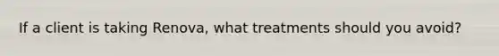 If a client is taking Renova, what treatments should you avoid?