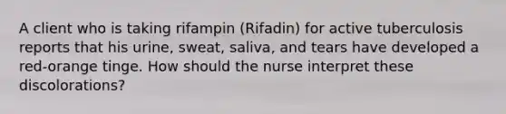 A client who is taking rifampin (Rifadin) for active tuberculosis reports that his urine, sweat, saliva, and tears have developed a red-orange tinge. How should the nurse interpret these discolorations?