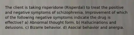 The client is taking risperidone (Risperdal) to treat the positive and negative symptoms of schizophrenia. Improvement of which of the following negative symptoms indicate the drug is effective? a) Abnormal thought form. b) Hallucinations and delusions. c) Bizarre behavior. d) Asocial behavior and anergia.