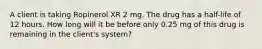 A client is taking Ropinerol XR 2 mg. The drug has a half-life of 12 hours. How long will it be before only 0.25 mg of this drug is remaining in the client's system?