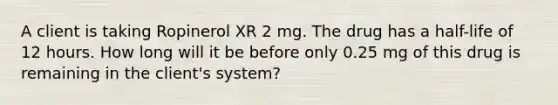 A client is taking Ropinerol XR 2 mg. The drug has a half-life of 12 hours. How long will it be before only 0.25 mg of this drug is remaining in the client's system?