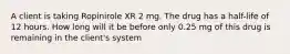 A client is taking Ropinirole XR 2 mg. The drug has a half-life of 12 hours. How long will it be before only 0.25 mg of this drug is remaining in the client's system