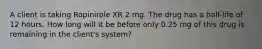 A client is taking Ropinirole XR 2 mg. The drug has a half-life of 12 hours. How long will it be before only 0.25 mg of this drug is remaining in the client's system?