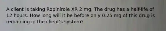 A client is taking Ropinirole XR 2 mg. The drug has a half-life of 12 hours. How long will it be before only 0.25 mg of this drug is remaining in the client's system?