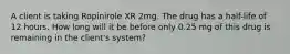 A client is taking Ropinirole XR 2mg. The drug has a half-life of 12 hours. How long will it be before only 0.25 mg of this drug is remaining in the client's system?