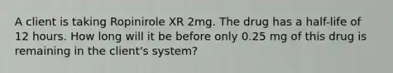 A client is taking Ropinirole XR 2mg. The drug has a half-life of 12 hours. How long will it be before only 0.25 mg of this drug is remaining in the client's system?