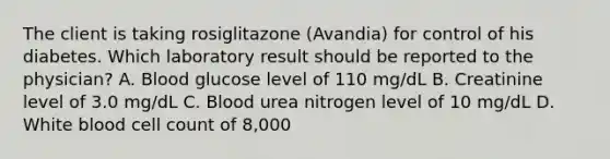 The client is taking rosiglitazone (Avandia) for control of his diabetes. Which laboratory result should be reported to the physician? A. Blood glucose level of 110 mg/dL B. Creatinine level of 3.0 mg/dL C. Blood urea nitrogen level of 10 mg/dL D. White blood cell count of 8,000