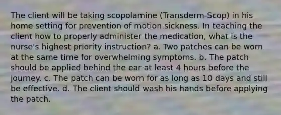 The client will be taking scopolamine (Transderm-Scop) in his home setting for prevention of motion sickness. In teaching the client how to properly administer the medication, what is the nurse's highest priority instruction? a. Two patches can be worn at the same time for overwhelming symptoms. b. The patch should be applied behind the ear at least 4 hours before the journey. c. The patch can be worn for as long as 10 days and still be effective. d. The client should wash his hands before applying the patch.