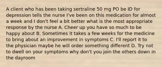 A client who has been taking sertraline 50 mg PO be ID for depression tells the nurse I've been on this medication for almost a week and I don't feel a bit better what is the most appropriate response by the nurse A. Cheer up you have so much to be happy about B. Sometimes it takes a few weeks for the medicine to bring about an improvement in symptoms C. I'll report it to the physician maybe he will order something different D. Try not to dwell on your symptoms why don't you join the others down in the dayroom