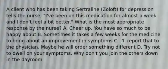 A client who has been taking Sertraline (Zoloft) for depression tells the nurse, "I've been on this medication for almost a week and I don't feel a bit better." What is the most appropriate response by the nurse? A. Cheer up. You have so much to be happy about B. Sometimes it takes a few weeks for the medicine to bring about an improvement in symptoms C. I'll report that to the physician. Maybe he will order something different D. Try not to dwell on your symptoms. Why don't you join the others down in the dayroom