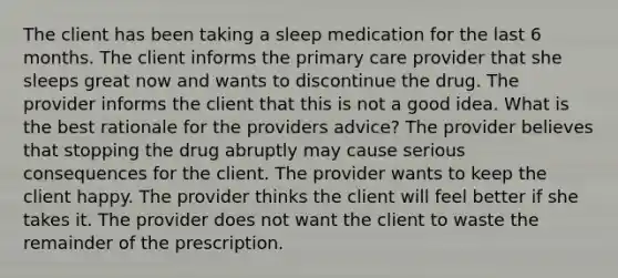 The client has been taking a sleep medication for the last 6 months. The client informs the primary care provider that she sleeps great now and wants to discontinue the drug. The provider informs the client that this is not a good idea. What is the best rationale for the providers advice? The provider believes that stopping the drug abruptly may cause serious consequences for the client. The provider wants to keep the client happy. The provider thinks the client will feel better if she takes it. The provider does not want the client to waste the remainder of the prescription.