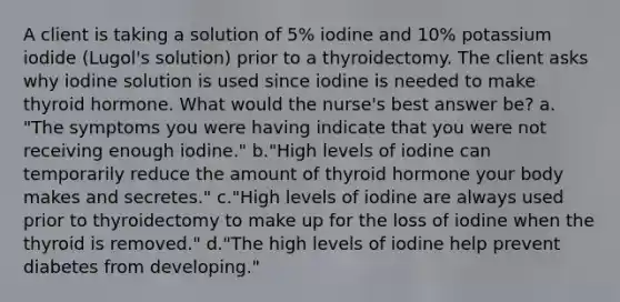 A client is taking a solution of 5% iodine and 10% potassium iodide (Lugol's solution) prior to a thyroidectomy. The client asks why iodine solution is used since iodine is needed to make thyroid hormone. What would the nurse's best answer be? a. "The symptoms you were having indicate that you were not receiving enough iodine." b."High levels of iodine can temporarily reduce the amount of thyroid hormone your body makes and secretes." c."High levels of iodine are always used prior to thyroidectomy to make up for the loss of iodine when the thyroid is removed." d."The high levels of iodine help prevent diabetes from developing."