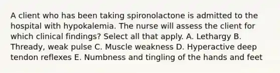 A client who has been taking spironolactone is admitted to the hospital with hypokalemia. The nurse will assess the client for which clinical findings? Select all that apply. A. Lethargy B. Thready, weak pulse C. Muscle weakness D. Hyperactive deep tendon reflexes E. Numbness and tingling of the hands and feet