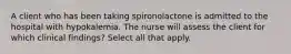 A client who has been taking spironolactone is admitted to the hospital with hypokalemia. The nurse will assess the client for which clinical findings? Select all that apply.