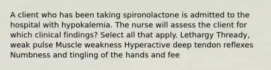 A client who has been taking spironolactone is admitted to the hospital with hypokalemia. The nurse will assess the client for which clinical findings? Select all that apply. Lethargy Thready, weak pulse Muscle weakness Hyperactive deep tendon reflexes Numbness and tingling of the hands and fee