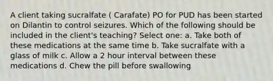 A client taking sucralfate ( Carafate) PO for PUD has been started on Dilantin to control seizures. Which of the following should be included in the client's teaching? Select one: a. Take both of these medications at the same time b. Take sucralfate with a glass of milk c. Allow a 2 hour interval between these medications d. Chew the pill before swallowing