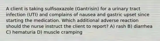 A client is taking sulfisoxazole (Gantrisin) for a urinary tract infection (UTI) and complains of nausea and gastric upset since starting the medication. Which additional adverse reaction should the nurse instruct the client to report? A) rash B) diarrhea C) hematuria D) muscle cramping