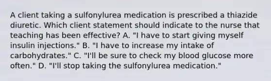 A client taking a sulfonylurea medication is prescribed a thiazide diuretic. Which client statement should indicate to the nurse that teaching has been​ effective? A. ​"I have to start giving myself insulin​ injections." B. ​"I have to increase my intake of​ carbohydrates." C. ​"I'll be sure to check my blood glucose more​ often." D. ​"I'll stop taking the sulfonylurea​ medication."