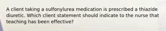 A client taking a sulfonylurea medication is prescribed a thiazide diuretic. Which client statement should indicate to the nurse that teaching has been​ effective?