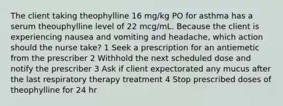 The client taking theophylline 16 mg/kg PO for asthma has a serum theouphylline level of 22 mcg/mL. Because the client is experiencing nausea and vomiting and headache, which action should the nurse take? 1 Seek a prescription for an antiemetic from the prescriber 2 Withhold the next scheduled dose and notify the prescriber 3 Ask if client expectorated any mucus after the last respiratory therapy treatment 4 Stop prescribed doses of theophylline for 24 hr