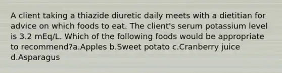 A client taking a thiazide diuretic daily meets with a dietitian for advice on which foods to eat. The client's serum potassium level is 3.2 mEq/L. Which of the following foods would be appropriate to recommend?a.Apples b.Sweet potato c.Cranberry juice d.Asparagus