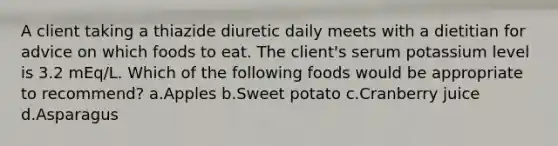 A client taking a thiazide diuretic daily meets with a dietitian for advice on which foods to eat. The client's serum potassium level is 3.2 mEq/L. Which of the following foods would be appropriate to recommend? a.Apples b.Sweet potato c.Cranberry juice d.Asparagus