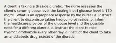 A client is taking a thiazide diuretic. The nurse assesses the client's serum glucose level the fasting blood glucose level is 150 mg/dL. What is an appropriate response by the nurse? a. Instruct the client to discontinue taking hydrochlorothiazide. b. Inform the healthcare provider of the glucose level and the possible need for a different diuretic. c. Instruct the client to take hydrochlorothiazide every other day. d. Instruct the client to take an antidiabetic drug instead of the diuretic.