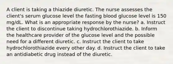 A client is taking a thiazide diuretic. The nurse assesses the client's serum glucose level the fasting blood glucose level is 150 mg/dL. What is an appropriate response by the nurse? a. Instruct the client to discontinue taking hydrochlorothiazide. b. Inform the healthcare provider of the glucose level and the possible need for a different diuretic. c. Instruct the client to take hydrochlorothiazide every other day. d. Instruct the client to take an antidiabetic drug instead of the diuretic.