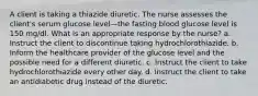 A client is taking a thiazide diuretic. The nurse assesses the client's serum glucose level—the fasting blood glucose level is 150 mg/dl. What is an appropriate response by the nurse? a. Instruct the client to discontinue taking hydrochlorothiazide. b. Inform the healthcare provider of the glucose level and the possible need for a different diuretic. c. Instruct the client to take hydrochlorothiazide every other day. d. Instruct the client to take an antidiabetic drug instead of the diuretic.